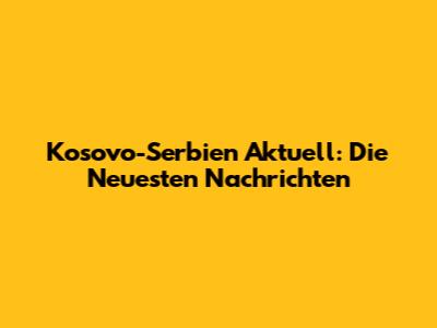 Kosovo-Serbien Aktuell: Die Neuesten Nachrichten