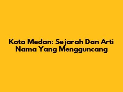 Kota Medan: Sejarah Dan Arti Nama Yang Mengguncang