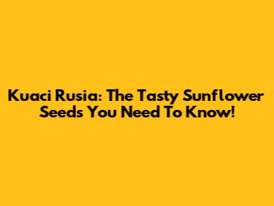 Kuaci Rusia: The Tasty Sunflower Seeds You Need To Know!