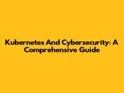Kubernetes And Cybersecurity: A Comprehensive Guide