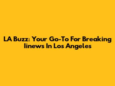 LA Buzz: Your Go-To For Breaking Iinews In Los Angeles