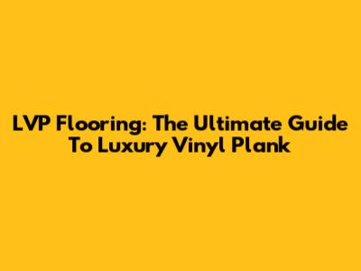 LVP Flooring: The Ultimate Guide To Luxury Vinyl Plank