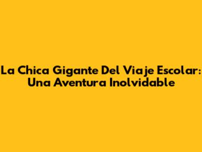 La Chica Gigante Del Viaje Escolar: Una Aventura Inolvidable