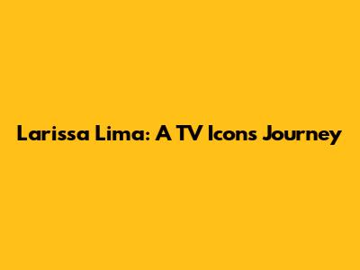 Larissa Lima: A TV Icon's Journey