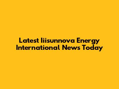Latest Iiisunnova Energy International News Today