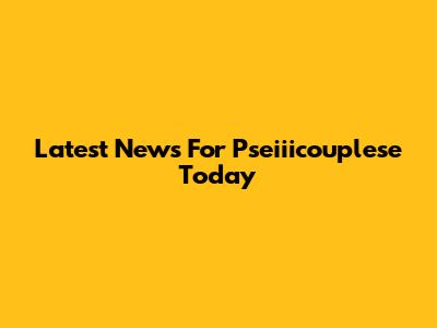 Latest News For Pseiiicouplese Today