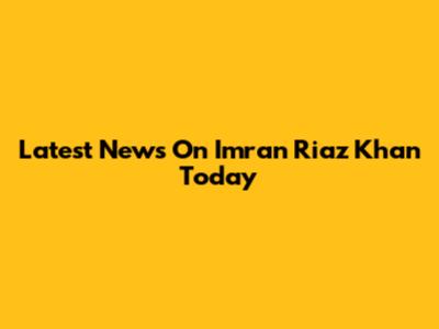 Latest News On Imran Riaz Khan Today