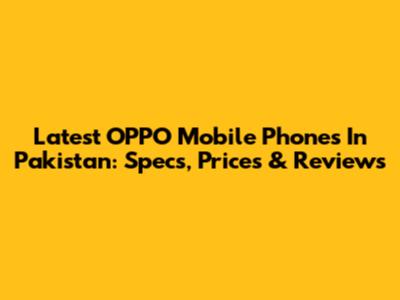 Latest OPPO Mobile Phones In Pakistan: Specs, Prices & Reviews