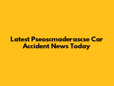 Latest Pseoscmaderascse Car Accident News Today