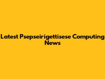Latest Psepseirigettisese Computing News