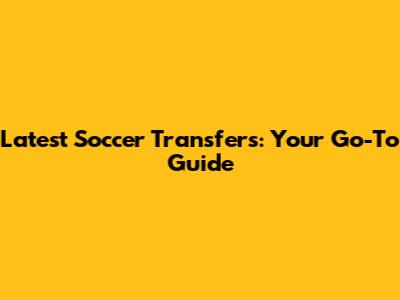 Latest Soccer Transfers: Your Go-To Guide