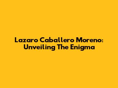 Lazaro Caballero Moreno: Unveiling The Enigma