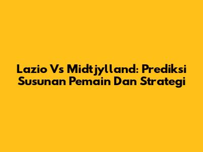 Lazio Vs Midtjylland: Prediksi Susunan Pemain Dan Strategi
