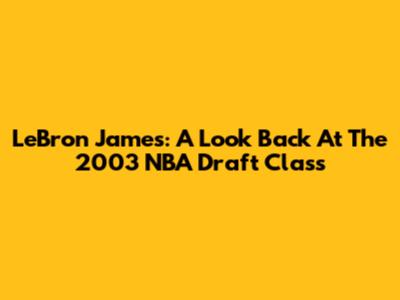 LeBron James: A Look Back At The 2003 NBA Draft Class