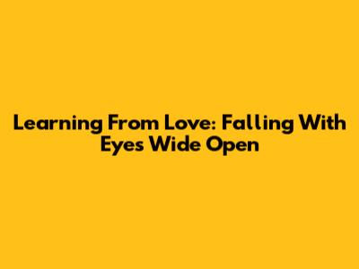 Learning From Love: Falling With Eyes Wide Open