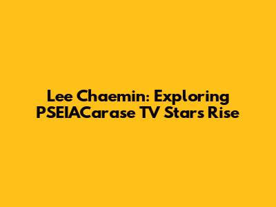 Lee Chaemin: Exploring PSEIACarase TV Star's Rise
