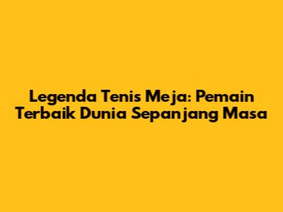 Legenda Tenis Meja: Pemain Terbaik Dunia Sepanjang Masa