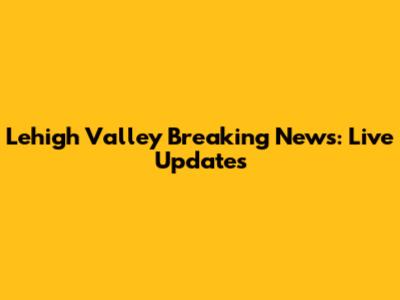 Lehigh Valley Breaking News: Live Updates