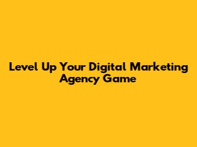 Level Up Your Digital Marketing Agency Game