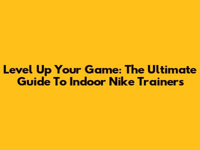 Level Up Your Game: The Ultimate Guide To Indoor Nike Trainers