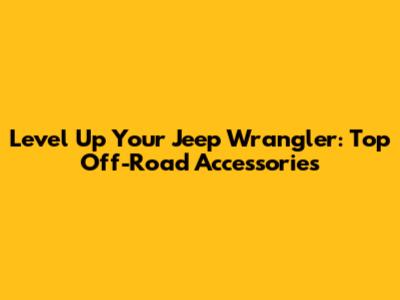Level Up Your Jeep Wrangler: Top Off-Road Accessories