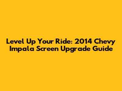 Level Up Your Ride: 2014 Chevy Impala Screen Upgrade Guide