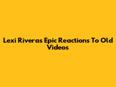 Lexi Rivera's Epic Reactions To Old Videos