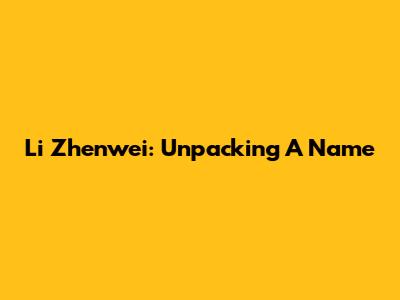 Li Zhenwei: Unpacking A Name