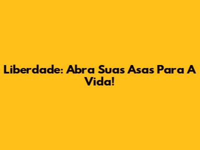 Liberdade: Abra Suas Asas Para A Vida!