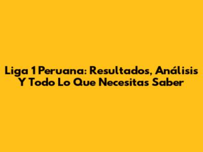 Liga 1 Peruana: Resultados, Análisis Y Todo Lo Que Necesitas Saber