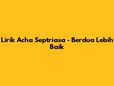 Lirik Acha Septriasa - Berdua Lebih Baik