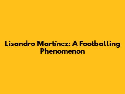 Lisandro Martínez: A Footballing Phenomenon
