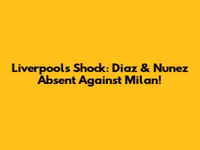 Liverpool's Shock: Diaz & Nunez Absent Against Milan!