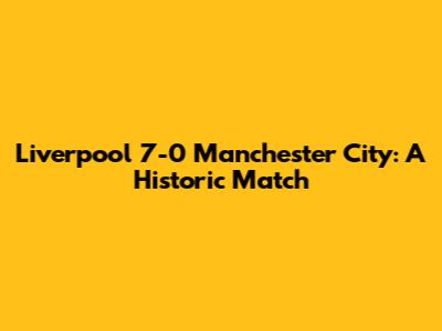 Liverpool 7-0 Manchester City: A Historic Match