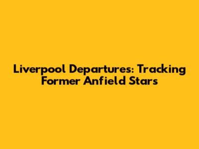 Liverpool Departures: Tracking Former Anfield Stars