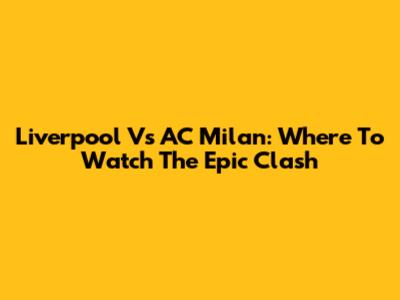 Liverpool Vs AC Milan: Where To Watch The Epic Clash