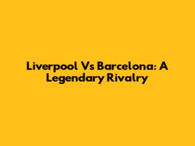 Liverpool Vs Barcelona: A Legendary Rivalry