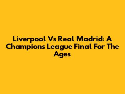 Liverpool Vs Real Madrid: A Champions League Final For The Ages