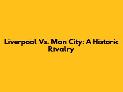 Liverpool Vs. Man City: A Historic Rivalry