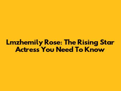 Lmzhemily Rose: The Rising Star Actress You Need To Know