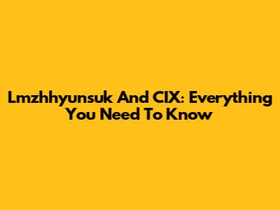 Lmzhhyunsuk And CIX: Everything You Need To Know