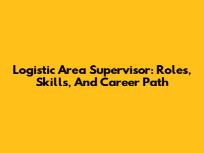 Logistic Area Supervisor: Roles, Skills, And Career Path