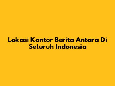 Lokasi Kantor Berita Antara Di Seluruh Indonesia