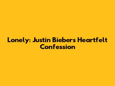 Lonely: Justin Bieber's Heartfelt Confession
