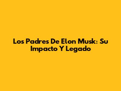 Los Padres De Elon Musk: Su Impacto Y Legado