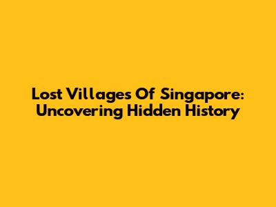 Lost Villages Of Singapore: Uncovering Hidden History
