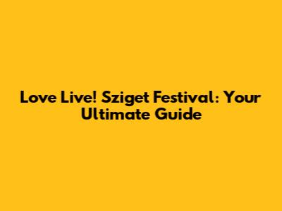 Love Live! Sziget Festival: Your Ultimate Guide