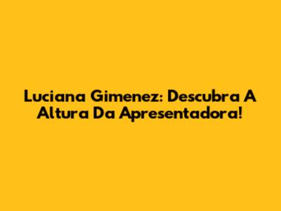 Luciana Gimenez: Descubra A Altura Da Apresentadora!
