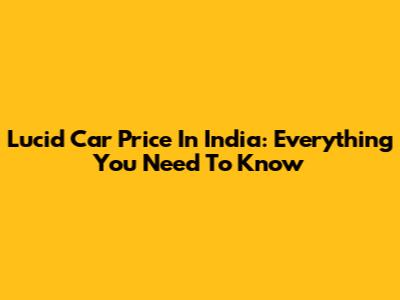 Lucid Car Price In India: Everything You Need To Know