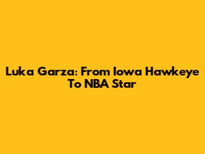 Luka Garza: From Iowa Hawkeye To NBA Star